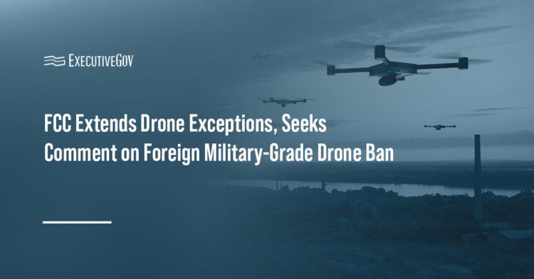 Drones. FCC has extended exceptions to its Covered List ban on foreign-produced drones and drone components.